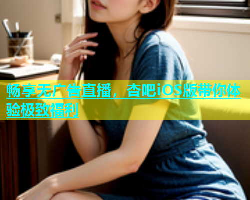 畅享无广告直播，杏吧iOS版带你体验极致福利
