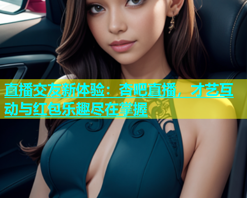 直播交友新体验：杏吧直播，才艺互动与红包乐趣尽在掌握