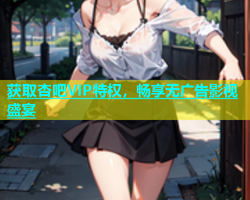 获取杏吧VIP特权，畅享无广告影视盛宴
