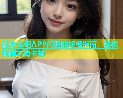解决杏吧APP闪退的终极指南：轻松畅聊不再卡顿