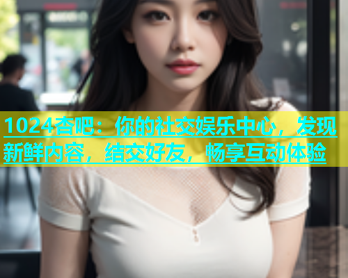 1024杏吧：你的社交娱乐中心，发现新鲜内容，结交好友，畅享互动体验