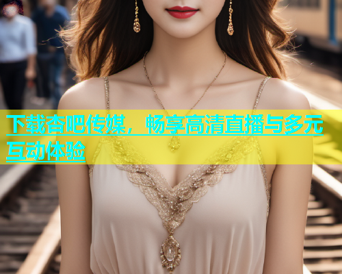 下载杏吧传媒，畅享高清直播与多元互动体验