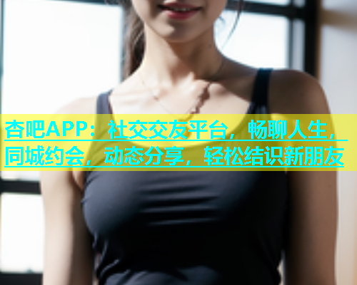 杏吧APP：社交交友平台，畅聊人生，同城约会，动态分享，轻松结识新朋友