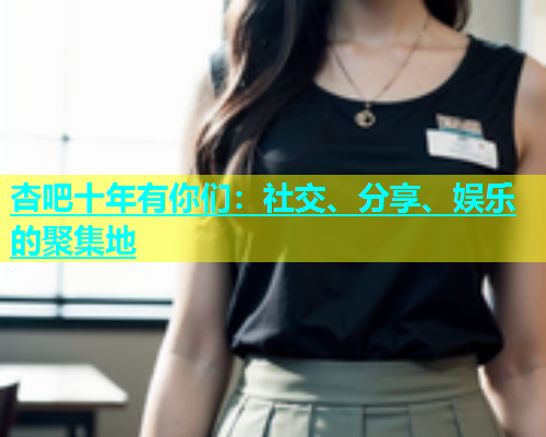 杏吧十年有你们：社交、分享、娱乐的聚集地