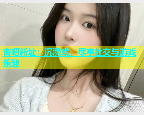 杏吧新址：沉浸式，尽享社交与游戏乐趣