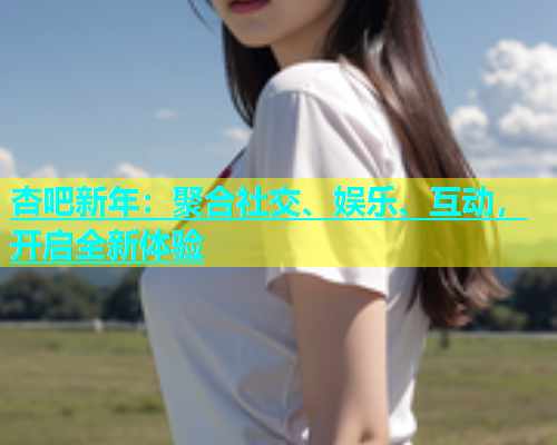 杏吧新年：聚合社交、娱乐、互动，开启全新体验