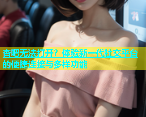 杏吧无法打开？体验新一代社交平台的便捷连接与多样功能