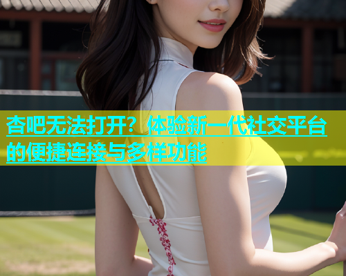 杏吧无法打开？体验新一代社交平台的便捷连接与多样功能