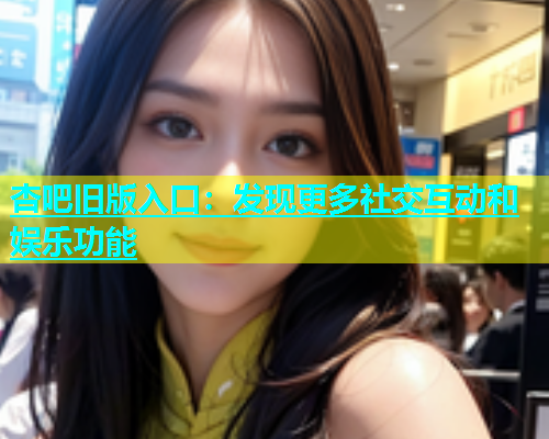 杏吧旧版入口：发现更多社交互动和娱乐功能