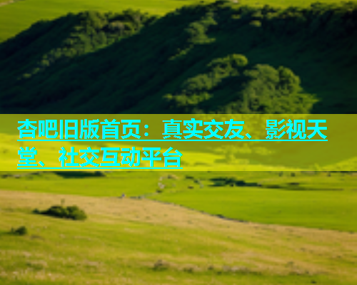 杏吧旧版首页：真实交友、影视天堂、社交互动平台