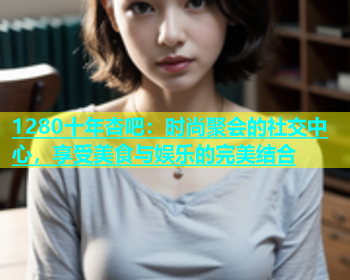 1280十年杏吧：时尚聚会的社交中心，享受美食与娱乐的完美结合