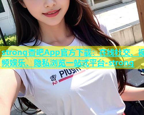 strong杏吧App官方下载：在线社交、视频娱乐、隐私浏览一站式平台-strong