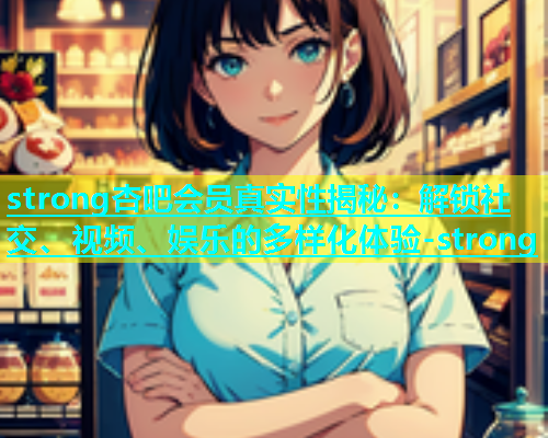 strong杏吧会员真实性揭秘：解锁社交、视频、娱乐的多样化体验-strong