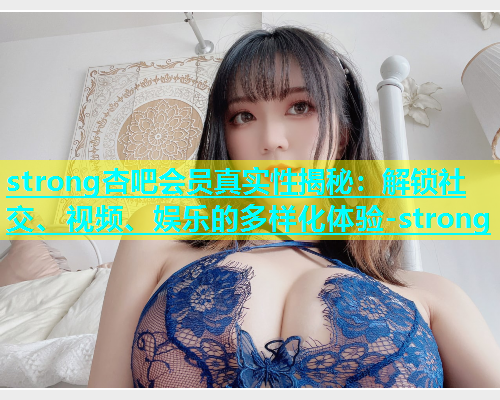 strong杏吧会员真实性揭秘：解锁社交、视频、娱乐的多样化体验-strong