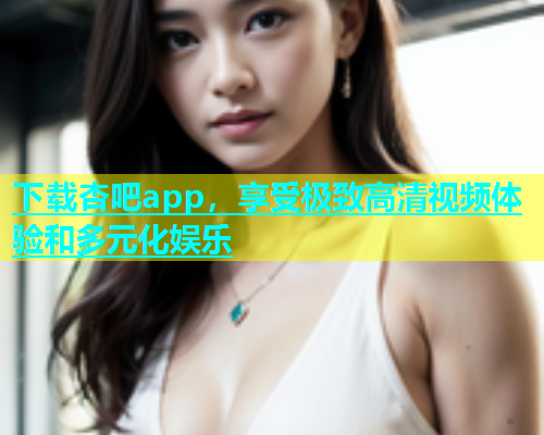 下载杏吧app，享受极致高清视频体验和多元化娱乐