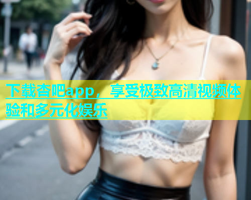 下载杏吧app，享受极致高清视频体验和多元化娱乐