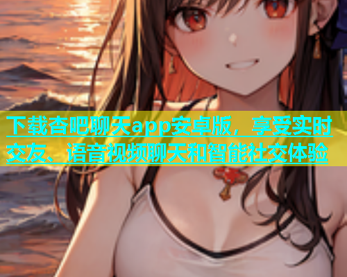 下载杏吧聊天app安卓版，享受实时交友、语音视频聊天和智能社交体验