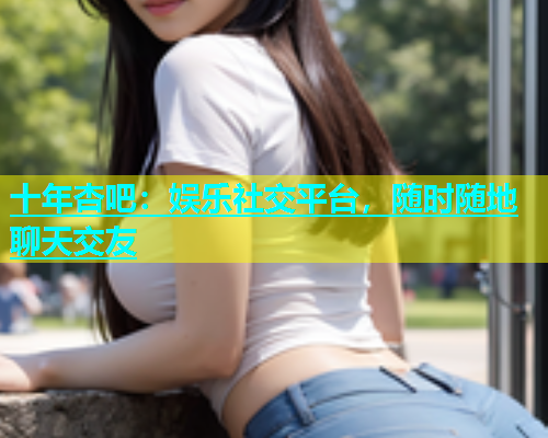 十年杏吧：娱乐社交平台，随时随地聊天交友