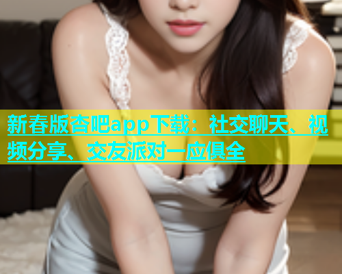 新春版杏吧app下载：社交聊天、视频分享、交友派对一应俱全