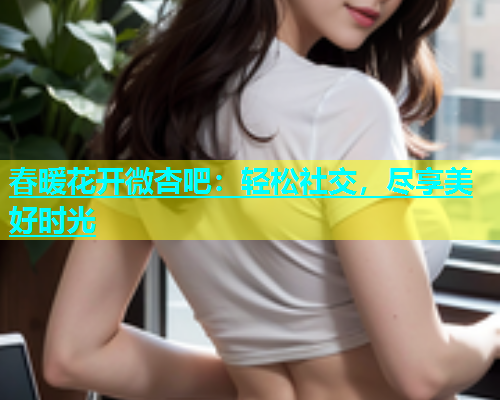 春暖花开微杏吧：轻松社交，尽享美好时光