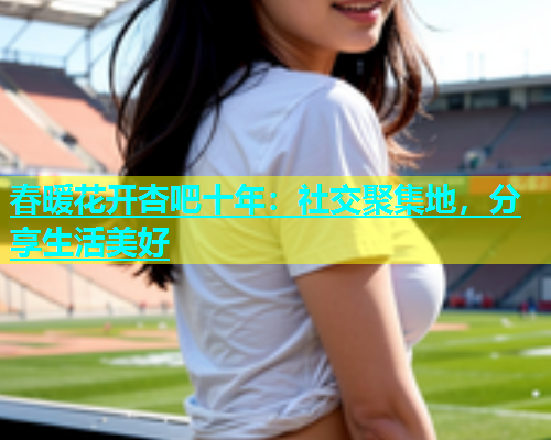 春暖花开杏吧十年：社交聚集地，分享生活美好