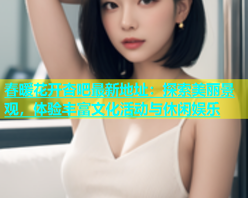 春暖花开杏吧最新地址：探索美丽景观，体验丰富文化活动与休闲娱乐
