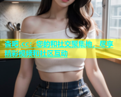杏吧.cc：您的和社交聚集地，尽享精彩视频和社区互动