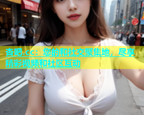 杏吧.cc：您的和社交聚集地，尽享精彩视频和社区互动