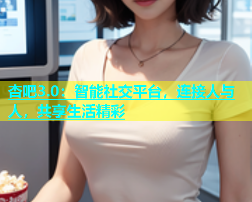 杏吧3.0：智能社交平台，连接人与人，共享生活精彩