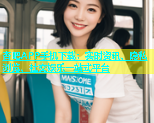杏吧APP手机下载：实时资讯、隐私浏览、社交娱乐一站式平台
