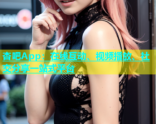 杏吧App：在线互动、视频播放、社交分享一站式平台