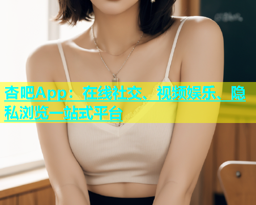 杏吧App：在线社交、视频娱乐、隐私浏览一站式平台