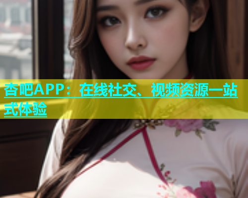 杏吧APP：在线社交、视频资源一站式体验
