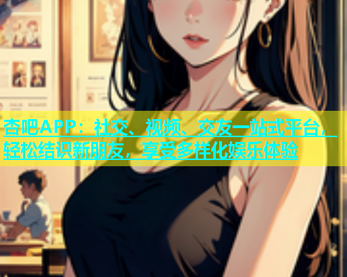 杏吧APP：社交、视频、交友一站式平台，轻松结识新朋友，享受多样化娱乐体验