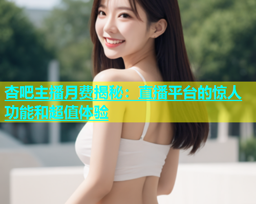杏吧主播月费揭秘：直播平台的惊人功能和超值体验
