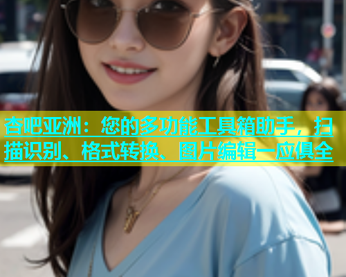 杏吧亚洲：您的多功能工具箱助手，扫描识别、格式转换、图片编辑一应俱全
