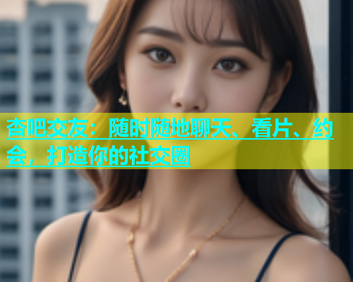 杏吧交友：随时随地聊天、看片、约会，打造你的社交圈