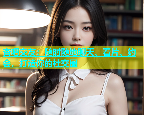 杏吧交友：随时随地聊天、看片、约会，打造你的社交圈