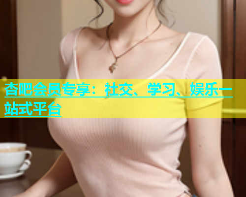 杏吧会员专享：社交、学习、娱乐一站式平台
