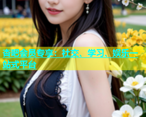杏吧会员专享：社交、学习、娱乐一站式平台