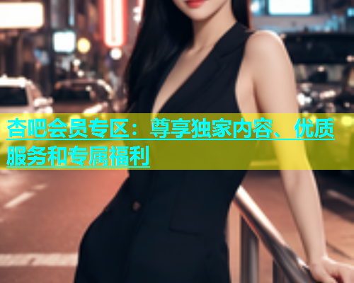 杏吧会员专区：尊享独家内容、优质服务和专属福利