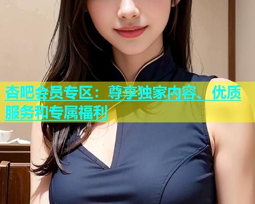 杏吧会员专区：尊享独家内容、优质服务和专属福利