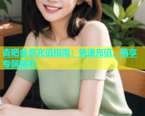杏吧会员充值指南：快速充值，畅享专属福利