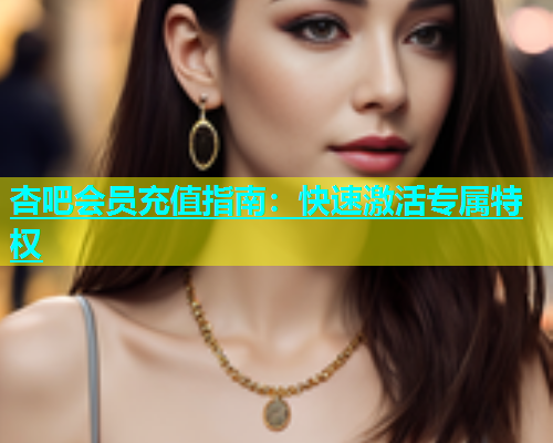 杏吧会员充值指南：快速激活专属特权