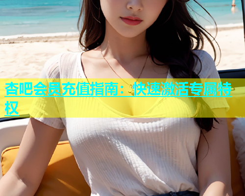 杏吧会员充值指南：快速激活专属特权