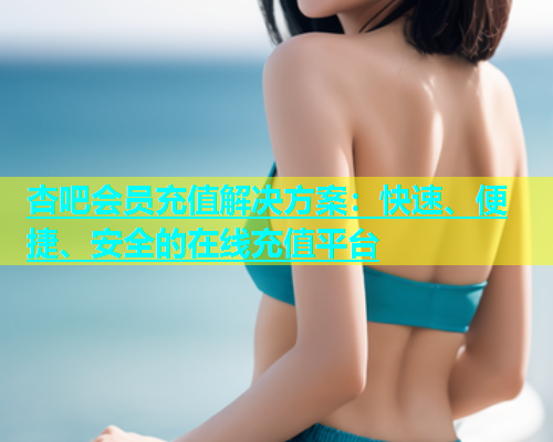 杏吧会员充值解决方案：快速、便捷、安全的在线充值平台