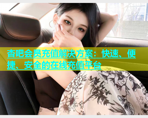 杏吧会员充值解决方案：快速、便捷、安全的在线充值平台