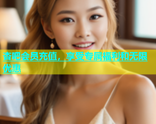 杏吧会员充值，享受专属福利和无限优惠