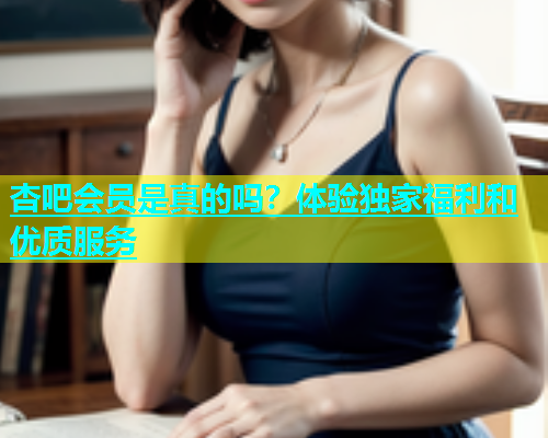 杏吧会员是真的吗？体验独家福利和优质服务