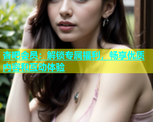 杏吧会员：解锁专属福利，畅享优质内容和互动体验